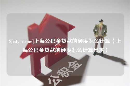 丽江上海公积金贷款的额度怎么计算（上海公积金贷款的额度怎么计算出来）